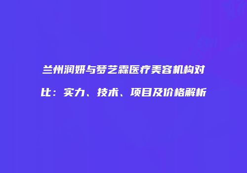 兰州润妍与梦艺霖医疗美容机构对比：实力、技术、项目及价格解析