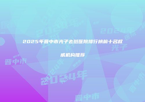 2025年晋中市光子去斑医院排行榜前十名权威机构推荐