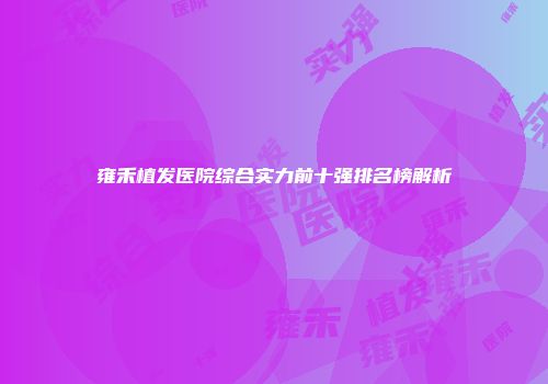 雍禾植发医院综合实力前十强排名榜解析
