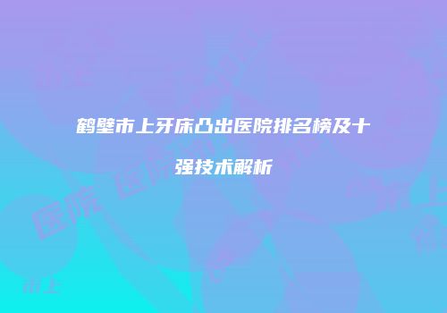 鹤壁市上牙床凸出医院排名榜及十强技术解析