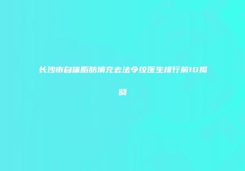 长沙市自体脂肪填充去法令纹医生排行前10揭晓