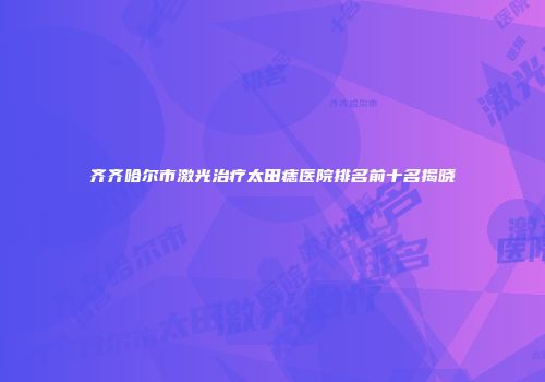 齐齐哈尔市激光治疗太田痣医院排名前十名揭晓