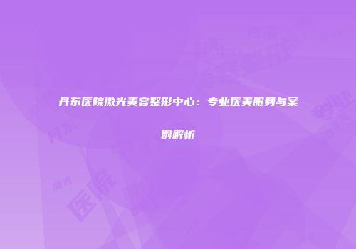 丹东医院激光美容整形中心：专业医美服务与案例解析