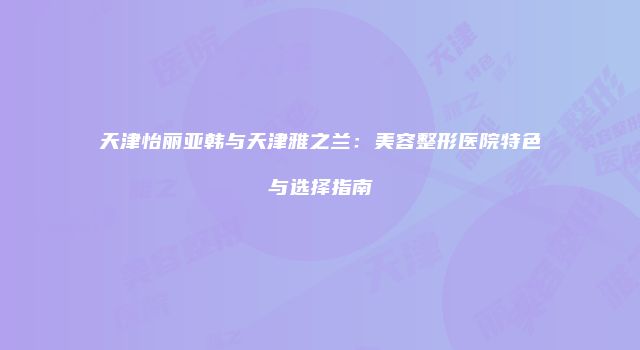天津怡丽亚韩与天津雅之兰：美容整形医院特色与选择指南