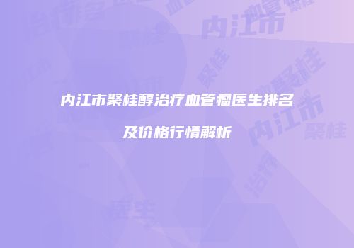 内江市聚桂醇治疗血管瘤医生排名及价格行情解析
