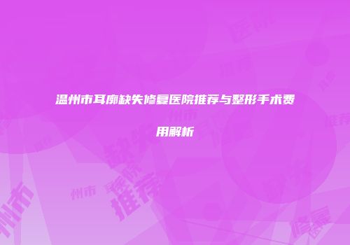 温州市耳廓缺失修复医院推荐与整形手术费用解析
