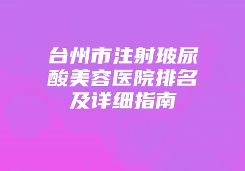 台州市注射玻尿酸美容医院排名及详细指南