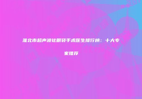 淮北市超声波祛眼袋手术医生排行榜：十大专家推荐