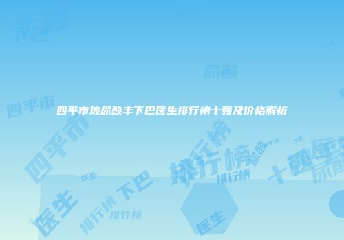 四平市玻尿酸丰下巴医生排行榜十强及价格解析