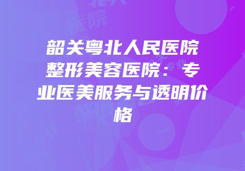 韶关粤北人民医院整形美容医院：专业医美服务与透明价格
