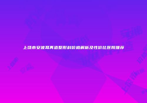 上饶市安波耳再造整形科价格解析及性价比医院推荐
