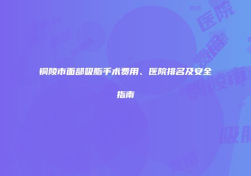 铜陵市面部吸脂手术费用、医院排名及安全指南
