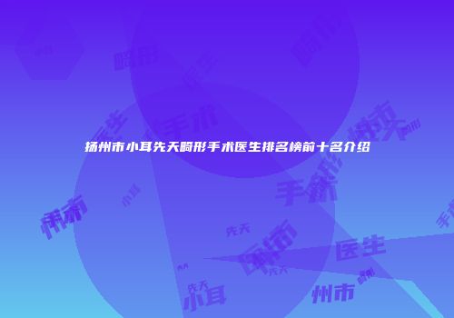扬州市小耳先天畸形手术医生排名榜前十名介绍