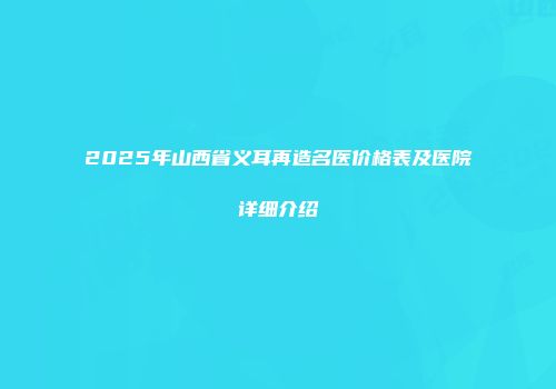 2025年山西省义耳再造名医价格表及医院详细介绍