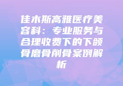 佳木斯高雅医疗美容科：专业服务与合理收费下的下颌骨磨骨削骨案例解析