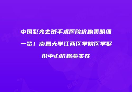 中国彩光去斑手术医院价格表明细一览！南昌大学江西医学院医学整形中心价格蛮实在