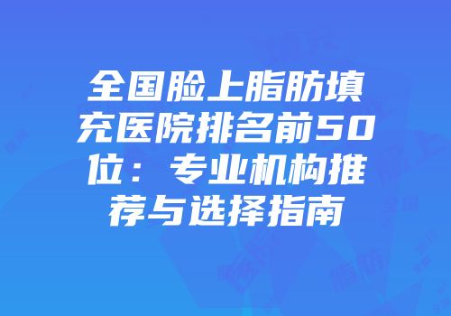 全国脸上脂肪填充医院排名前50位：专业机构推荐与选择指南