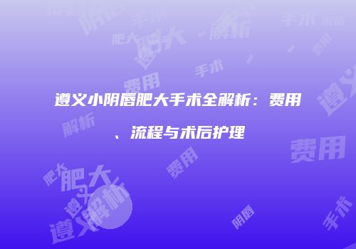 遵义小阴唇肥大手术全解析：费用、流程与术后护理