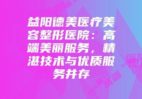 益阳德美医疗美容整形医院：高端美丽服务，精湛技术与优质服务并存