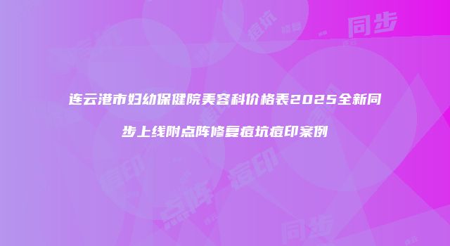 连云港市妇幼保健院美容科价格表2025全新同步上线附点阵修复痘坑痘印案例