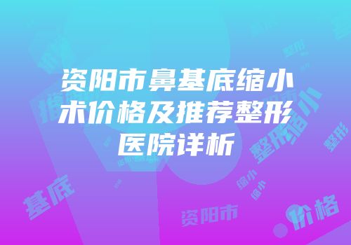 资阳市鼻基底缩小术价格及推荐整形医院详析