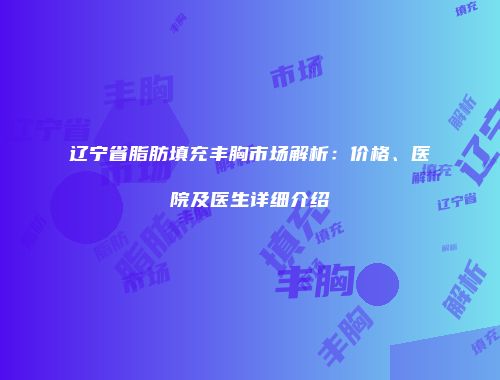 辽宁省脂肪填充丰胸市场解析：价格、医院及医生详细介绍