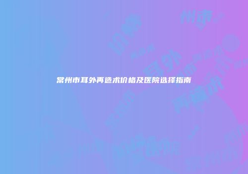 常州市耳外再造术价格及医院选择指南