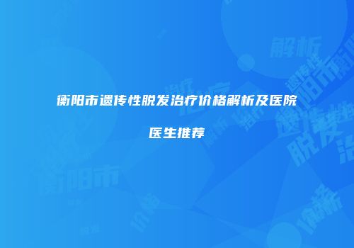 衡阳市遗传性脱发治疗价格解析及医院医生推荐