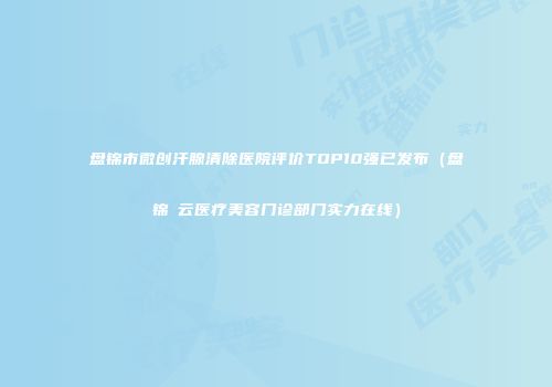 盘锦市微创汗腺清除医院评价TOP10强已发布（盘锦琇云医疗美容门诊部门实力在线）