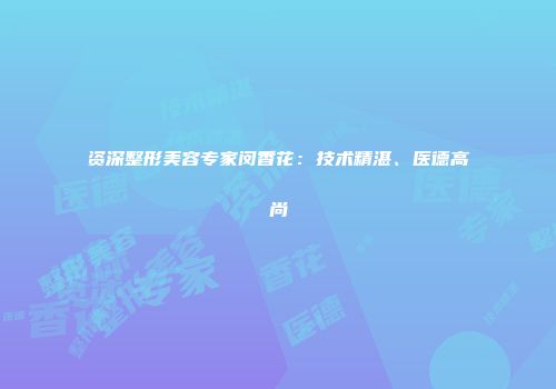 资深整形美容专家闵香花：技术精湛、医德高尚