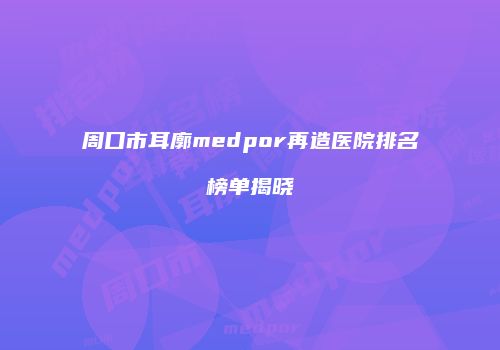 周口市耳廓medpor再造医院排名榜单揭晓
