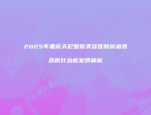 2025年重庆天妃整形美容医院价格表及微针治痘案例解析