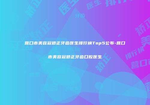 营口市美容冠矫正牙齿医生排行榜Top5公布-营口市美容冠矫正牙齿口腔医生