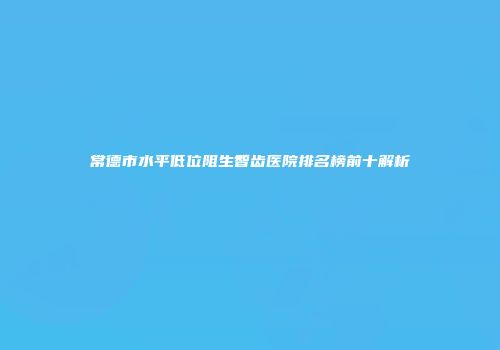 常德市水平低位阻生智齿医院排名榜前十解析