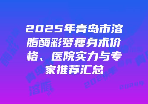 2025年青岛市溶脂酶彩梦瘦身术价格、医院实力与专家推荐汇总