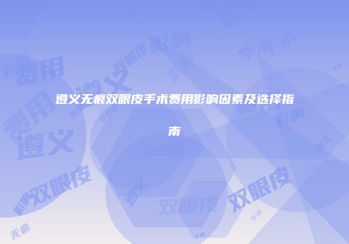 遵义无痕双眼皮手术费用影响因素及选择指南