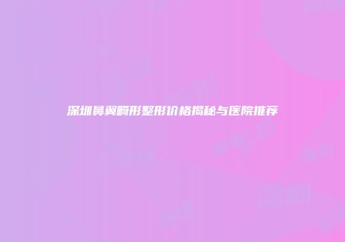 深圳鼻翼畸形整形价格揭秘与医院推荐