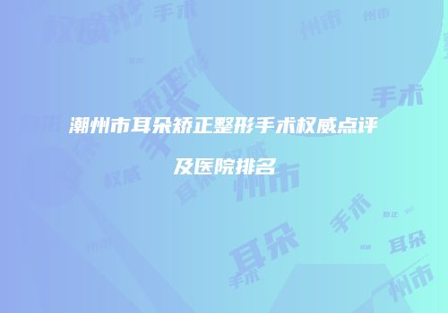 潮州市耳朵矫正整形手术权威点评及医院排名