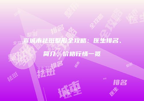 宣城市祛斑整形全攻略：医生排名、简介、价格行情一览