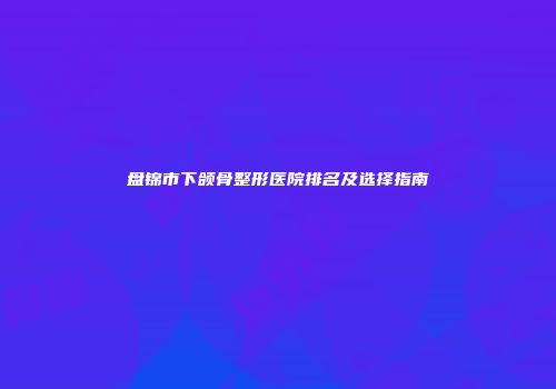 盘锦市下颌骨整形医院排名及选择指南