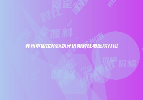 苏州市固定桥倾斜牙价格对比与医院介绍