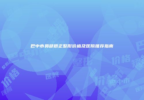 巴中市鼻部矫正整形价格及医院推荐指南