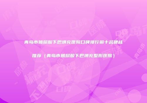 青岛市玻尿酸下巴填充医院口碑排行前十名硬核推荐（青岛市玻尿酸下巴填充整形医院）