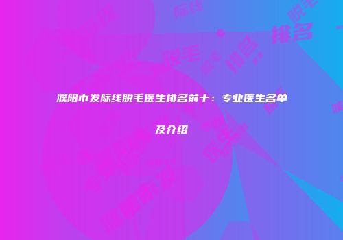 濮阳市发际线脱毛医生排名前十：专业医生名单及介绍