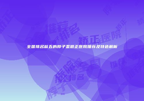 全国排名前五的脖子歪矫正医院推荐及特色解析