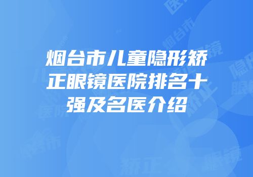 烟台市儿童隐形矫正眼镜医院排名十强及名医介绍