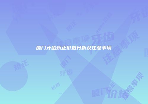 厦门牙齿矫正价格分析及注意事项