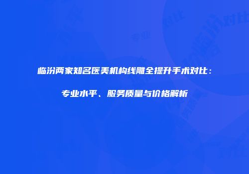 临汾两家知名医美机构线雕全提升手术对比：专业水平、服务质量与价格解析