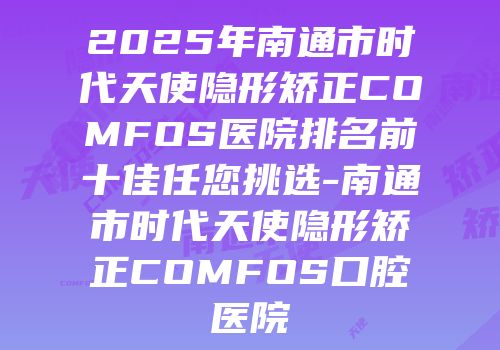 2025年南通市时代天使隐形矫正COMFOS医院排名前十佳任您挑选-南通市时代天使隐形矫正COMFOS口腔医院