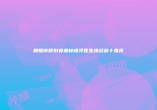 朝阳市即刻负重种植牙医生排名前十推荐